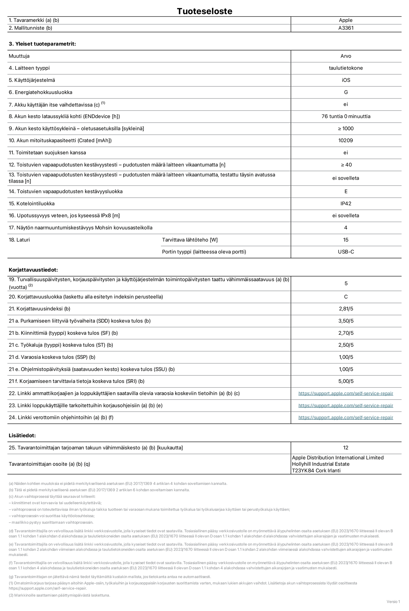 13 tuuman iPad Pron (M5) (Wi-Fi + Cellular) tuotetiedot, malli A3361. Toimittaja: Apple Distribution International Limited, Hollyhill Industrial Estate. Cork, Irlanti T23 YK84. Laitteen tyyppi: tabletti. Käyttöjärjestelmä: iOS. Energiatehokkuusluokka: G. Akku käyttäjän itse vaihdettavissa: ei. Akun kesto lataussykliä kohti: 76 tuntia. Akun kesto käyttösykleinä – oletusasetuksilla: Vähintään 1 000. Akun mitoituskapasiteetti: 10 209 mAh. Toimitetaan suojuksen kanssa: ei. Toistuvien vapaapudotusten kestävyystesti – pudotusten määrä laitteen vikaantumatta: ≥ 40. Toistuvien vapaapudotusten kestävyystesti – pudotusten määrä laitteen vikaantumatta, testattu täysin avatussa tilassa: ei sovelleta. Toistuvien vapaapudotusten kestävyysluokka: E. Kotelointiluokka: IP42. Upotussyvyys veteen, jos kyseessä IPx8: ei saatavilla. Näytön naarmuuntumiskestävyys Mohsin kovuusasteikolla: 4. Laturin tarvittava lähtöteho: 15 W. Laturin portin tyyppi (laitteessa): USB-C. Turvallisuuspäivitysten, korjauspäivitysten ja käyttöjärjestelmän toimintopäivitysten taattu vähimmäissaatavuus: 5 vuotta. Korjattavuusluokka: C. Korjattavuusindeksi: 2,81/5. Purkamiseen liittyviä työvaiheita (SDD) koskeva tulos: 3,50/5. Kiinnittimiä koskeva tulos: 2,70/5. Työkaluja koskeva tulos: 2,50/5. Varaosia koskeva tulos: 1,00/5. Ohjelmistopäivityksiä koskeva tulos: 1,00/5. Korjaamiseen tarvittavia tietoja koskeva tulos: 5,00/5. Linkki ammattikorjaajien ja loppukäyttäjien saatavilla olevia varaosia koskeviin tietoihin: https://support.apple.com/self-service-repair. Linkki loppukäyttäjille tarkoitettuihin korjausohjeisiin: https://support.apple.com/self-service-repair. Linkki verottomiin ohjehintoihin: https://support.apple.com/self-service-repair. Yleistakuun kesto 12 kuukautta.
