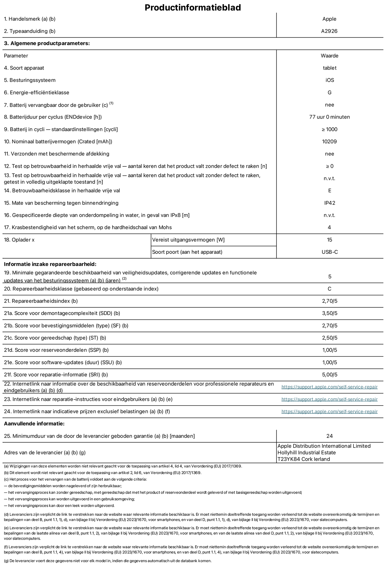 Productinformatieblad voor 13-inch iPad Pro Wi-Fi + Cellular. Model A2926. Geleverd door Apple UK Ltd, 100 New Bridge Street, Londen EC4V 6JA. Type device: tablet. Besturingssysteem: iOS. Energie-efficiëntieklasse voor standaard dynamisch bereik: G. Batterijduur: 77 uur. Batterijduur in cycli: ≥ 1000. Nominale batterijcapaciteit: 10209 mAh. Herhaalde betrouwbaarheidstest voor vrije val, valt zonder defect: ≥ 0. Herhaalde vrije val betrouwbaarheidsklasse: E. Beschermingsklasse: IP42. Krasbestendigheid van het scherm op de hardheidsschaal van Mohs: 4. Vereist uitgangsvermogen van de oplader: 15 W. Type opladeraansluiting: USB-C. Minimale gegarandeerde beschikbaarheid van beveiligingsupdates van het besturingssysteem, corrigerende updates en functionaliteitsupdates: 5 jaar. Herstelbaarheidsklasse: C. Herstelbaarheidsindex: 2,70/5. Score demontagediepte: 3,50/5. Score sluitingen (type): 2,70/5. Gereedschapsscore: 2,50/5. Reservedeelscore: 1,00/5. Score software-updates: 1,00/5. Score reparatiegegevens: 5,00/5. Weblink naar informatie over de beschikbaarheid van reserveonderdelen voor professionele reparaties en eindgebruikers: https://support.apple.com/self-service-repair. Weblink voor reparatie-instructies voor eindgebruikers: https://support.apple.com/self-service-repair. Weblink naar indicatieve prijzen vóór belasting: https://support.apple.com/self-service-repair. Inclusief 24 maanden algemene garantie.