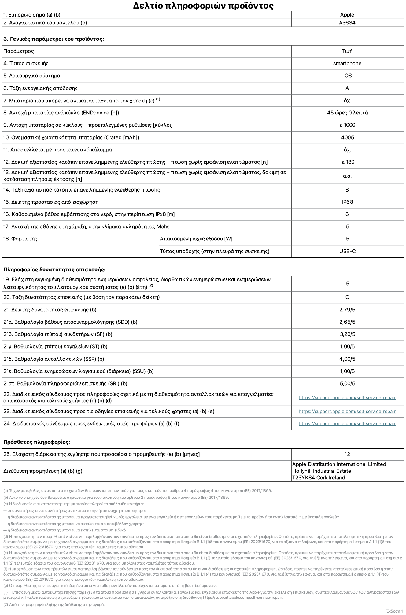 Φύλλο πληροφοριών προϊόντος για το iPhone 17e, μοντέλο A3634. Παρέχεται από την Apple Distribution International Limited, Hollyhill Industrial Estate. Cork, Ιρλανδία, T23 YK84. Τύπος συσκευής: smartphone. Λειτουργικό σύστημα: iOS. Τάξη ενεργειακής απόδοσης: A. Δυνατότητα αντικατάστασης μπαταρίας από τον χρήστη: όχι. Αντοχή μπαταρίας ανά κύκλο: 45 ώρες. Αντοχή μπαταρίας σε κύκλους - προεπιλεγμένες ρυθμίσεις: μεγαλύτερη ή ίση του 1.000. Ονομαστική χωρητικότητα μπαταρίας: 4.005 μιλιαμπέρ-ώρες. Αποστέλλεται με προστατευτικό κάλυμμα: όχι. Δοκιμή αξιοπιστίας κατόπιν επανειλημμένης ελεύθερης πτώσης - πτώσεις χωρίς βλάβη: μεγαλύτερη ή ίση του 180. Δοκιμή αξιοπιστίας κατόπιν επανειλημμένης ελεύθερης πτώσης, πτώσεις χωρίς βλάβη σε κατάσταση πλήρους έκτασης: μη διαθέσιμο. Τάξη αξιοπιστίας κατόπιν επανειλημμένης ελεύθερης πτώσης: B. Αξιολόγηση προστασίας από εισχώρηση: IP68. Καθορισμένο βάθος εμβύθισης σε νερό, σε περίπτωση iPx8: 6 μέτρα. Ανθεκτικότητα οθόνης στις γρατζουνιές στην κλίμακα σκληρότητας Mohs: 5. Απαιτούμενη ισχύς εξόδου φορτιστή: 5 W. Τύπος υποδοχής ηλεκτρικού ρεύματος φορτιστή (στο άκρο της συσκευής): USB-C. Ελάχιστη εγγυημένη διαθεσιμότητα ενημερώσεων ασφαλείας, διορθωτικών ενημερώσεων και ενημερώσεων λειτουργικότητας λειτουργικού συστήματος: 5 έτη. Τάξη επιδιορθωσιμότητας: C. Δείκτης επιδιορθωσιμότητας: 2,79/5. Βαθμολογία βάθους αποσυναρμολόγησης (SDD): 2,65/5. Βαθμολογία συνδετήρων: 3,20/5. Βαθμολογία εργαλείων: 1,00/5. Βαθμολογία ανταλλακτικών: 4,00/5. Βαθμολογία ενημερώσεων λογισμικού: 1,00/5. Βαθμολογία πληροφοριών επιδιόρθωσης: 5,00/5. Διαδικτυακός σύνδεσμος με πληροφορίες για τη διαθεσιμότητα ανταλλακτικών για επαγγελματίες τεχνικούς και τελικούς χρήστες: https://support.apple.com/self-service-repair. Διαδικτυακός σύνδεσμος με πληροφορίες επιδιόρθωσης για τελικούς χρήστες: https://support.apple.com/self-service-repair. Διαδικτυακός σύνδεσμος με ενδεικτικές τιμές προ φόρου: https://support.apple.com/self-service-repair. Προσφέρεται 12 μηνη γενική εγγύηση.